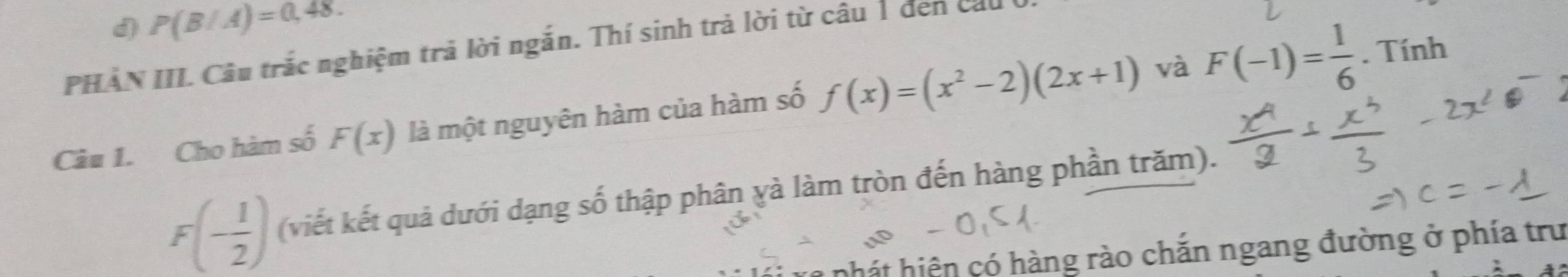 d) P(B/A)=0,48. 
PHẢN III. Câu trắc nghiệm trả lời ngắn. Thí sinh trả lời từ câu 1 đen ca
Câu 1. Cho hàm số F(x) là một nguyên hàm của hàm số f(x)=(x^2-2)(2x+1) và F(-1)= 1/6 . Tính
F(- 1/2 ) (viết kết quả dưới dạng số thập phân yà làm tròn đến hàng phần trăm).
hhát hiện có hàng rào chắn ngang đường ở phía trư