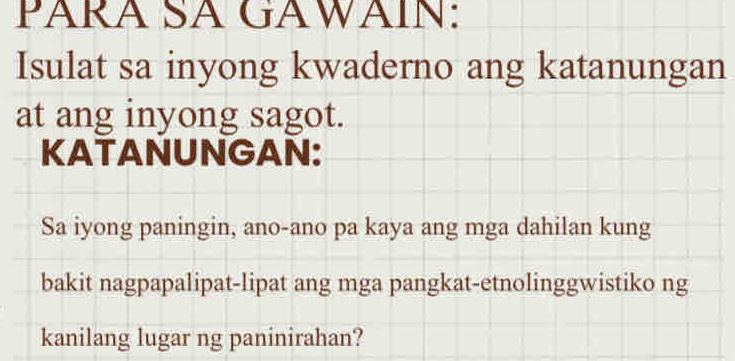 PÁRA SA GAWÄÍN: 
Isulat sa inyong kwaderno ang katanungan 
at ang inyong sagot. 
KATANUNGAN: 
Sa iyong paningin, ano-ano pa kaya ang mga dahilan kung 
bakit nagpapalipat-lipat ang mga pangkat-etnolinggwistiko ng 
kanilang lugar ng paninirahan?