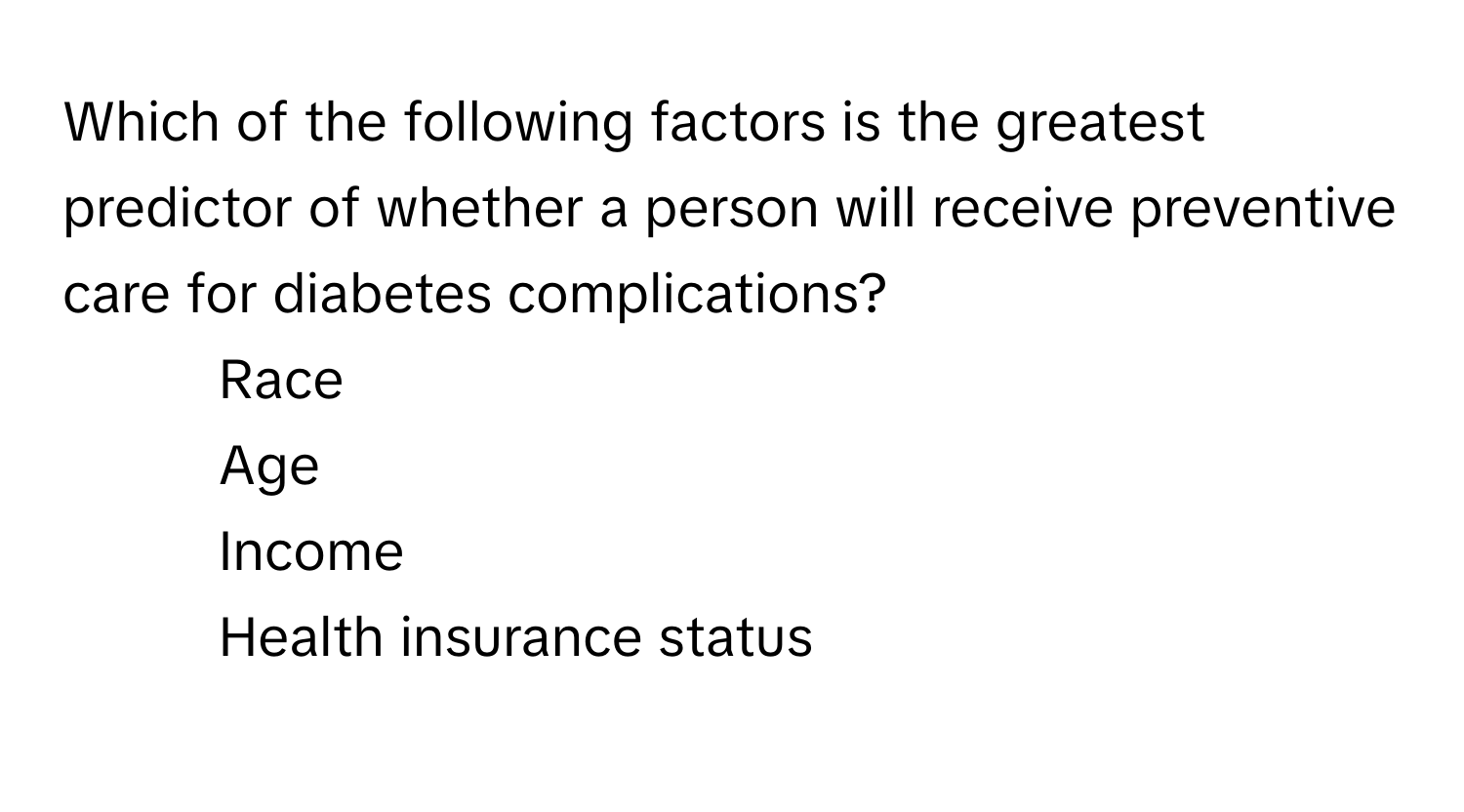 Which of the following factors is the greatest predictor of whether a person will receive preventive care for diabetes complications? 
- Race
- Age
- Income
- Health insurance status