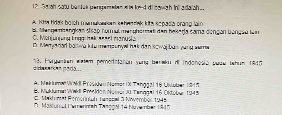 Salah satu bentuk pengamalan sila ke -4 di bawah ini adalah...
A. Kita tidak boleh memaksakan kehendak kita kepada orang lain
B. Mengembangkan sikap hormat menghormati dan bekerja sama dengan bangsa lain
C. Menjunjung tinggi hak asasi manusia
D. Menyadari bahwa kita mempunyai hak dan kewajiban yang sama
13. Pergantian sistem pemerintahan yang berlaku di Indonesia pada tahun 1945
didasarkan pada...
A. Maklumat Wakil Presiden Nomor IX Tanggal 16 Oktober 1945
B. Maklumat Wakil Presiden Nomor XI Tanggal 16 Oktober 1945
C. Maklumat Pemerintah Tanggal 3 November 1945
D. Maklumat Pemerintah Tanggal 14 November 1945