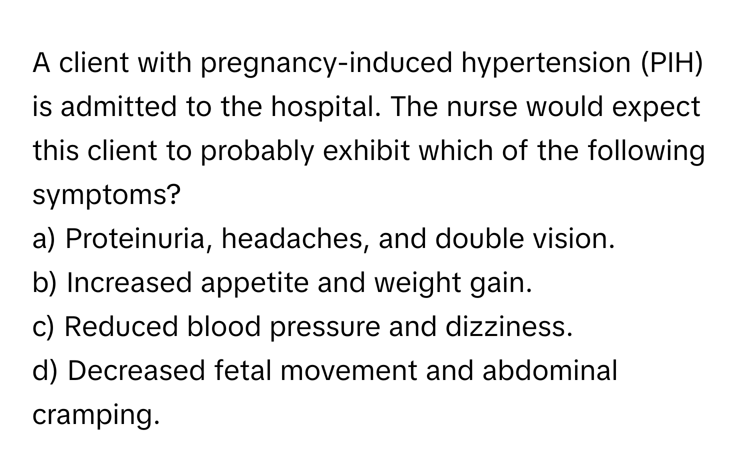 A client with pregnancy-induced hypertension (PIH) is admitted to the hospital. The nurse would expect this client to probably exhibit which of the following symptoms?

a) Proteinuria, headaches, and double vision. 
b) Increased appetite and weight gain. 
c) Reduced blood pressure and dizziness. 
d) Decreased fetal movement and abdominal cramping.