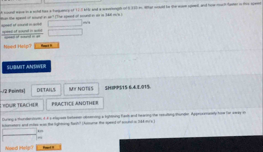 A sound wave in a solid has a frequency of 12.0 kHz and a wavelength of 0.333 m. What would be the wave speed, and how much faster is this speed 
than the speed of sound in air? (The speed of sound in air is 344 m/s.) 
speed of sound in solid □ m
speed of sound in solid □ 
spsed of sound in air 
Need Help? Reait It 
SUBMIT ANSWER 
-/2 Points] DETAILS MY NOTES SHIPPS15 6.4.E.015. 
YOUR TEACHER PRACTICE ANOTHER 
During a thunderstorm, 4 4 s elapses between observing a lightning flash and hearing the resulting thunder. Approximately how far away in
kilometers and miles was the lightning flash? (Assume the speed of sound is 344 m/s.)
□ kna
- 1/2  mi
Need Help? Read If