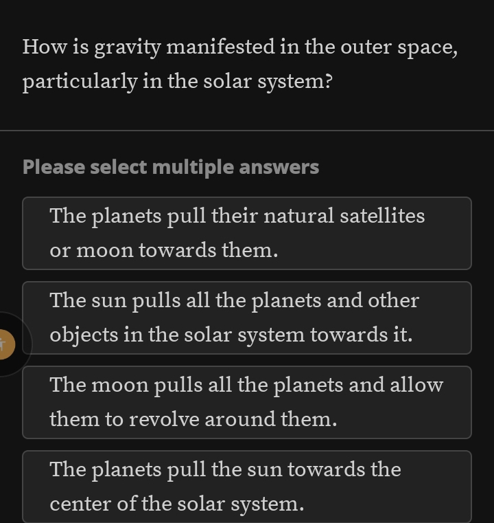 How is gravity manifested in the outer space,
particularly in the solar system?
Please select multiple answers
The planets pull their natural satellites
or moon towards them.
The sun pulls all the planets and other
objects in the solar system towards it.
The moon pulls all the planets and allow
them to revolve around them.
The planets pull the sun towards the
center of the solar system.