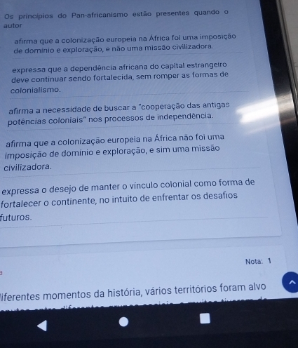 Os princípios do Pan-africanismo estão presentes quando o
autor
afirma que a colonização europeia na África foi uma imposição
de domínio e exploração, e não uma missão civilizadora.
expressa que a dependência africana do capital estrangeiro
deve continuar sendo fortalecida, sem romper as formas de
colonialismo.
afirma a necessidade de buscar a "cooperação das antigas
potências coloniais" nos processos de independência.
afirma que a colonização europeia na África não foi uma
imposição de domínio e exploração, e sim uma missão
civilizadora.
expressa o desejo de manter o vínculo colonial como forma de
fortalecer o continente, no intuito de enfrentar os desafios
futuros.
Nota: 1
diferentes momentos da história, vários territórios foram alvo