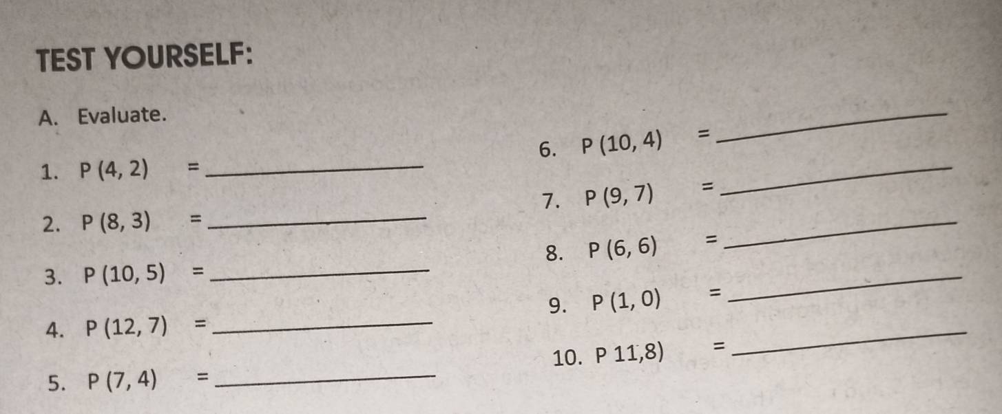 TEST YOURSELF: 
A. Evaluate. 
6. P(10,4)=
_ 
1. P(4,2)= _ 
7. P(9,7)=
_ 
2. P(8,3)=
_ 
_ 
8. P(6,6)=
_ 
3. P(10,5)= _ 
_ 
_ 
9. P(1,0)=
4. P(12,7)=
5. P(7,4)= _10. P11,8)=