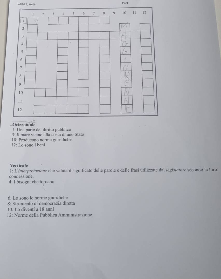 12/02/25, 10:08 Print 
1: Una parte del diritto pubblico 
3: Il mare vicino alla costa di uno Stato 
10: Producono norme giuridiche 
12: Lo sono i beni 
Verticale 
1: L'interpretazione che valuta il significato delle parole e delle frasi utilizzate dal legislatore secondo la loro 
connessione. 
4: I bisogni che tornano 
6: Lo sono le norme giuridiche 
8: Strumento di democrazia diretta 
10: Lo diventi a 18 anni 
12: Norme della Pubblica Amministrazione