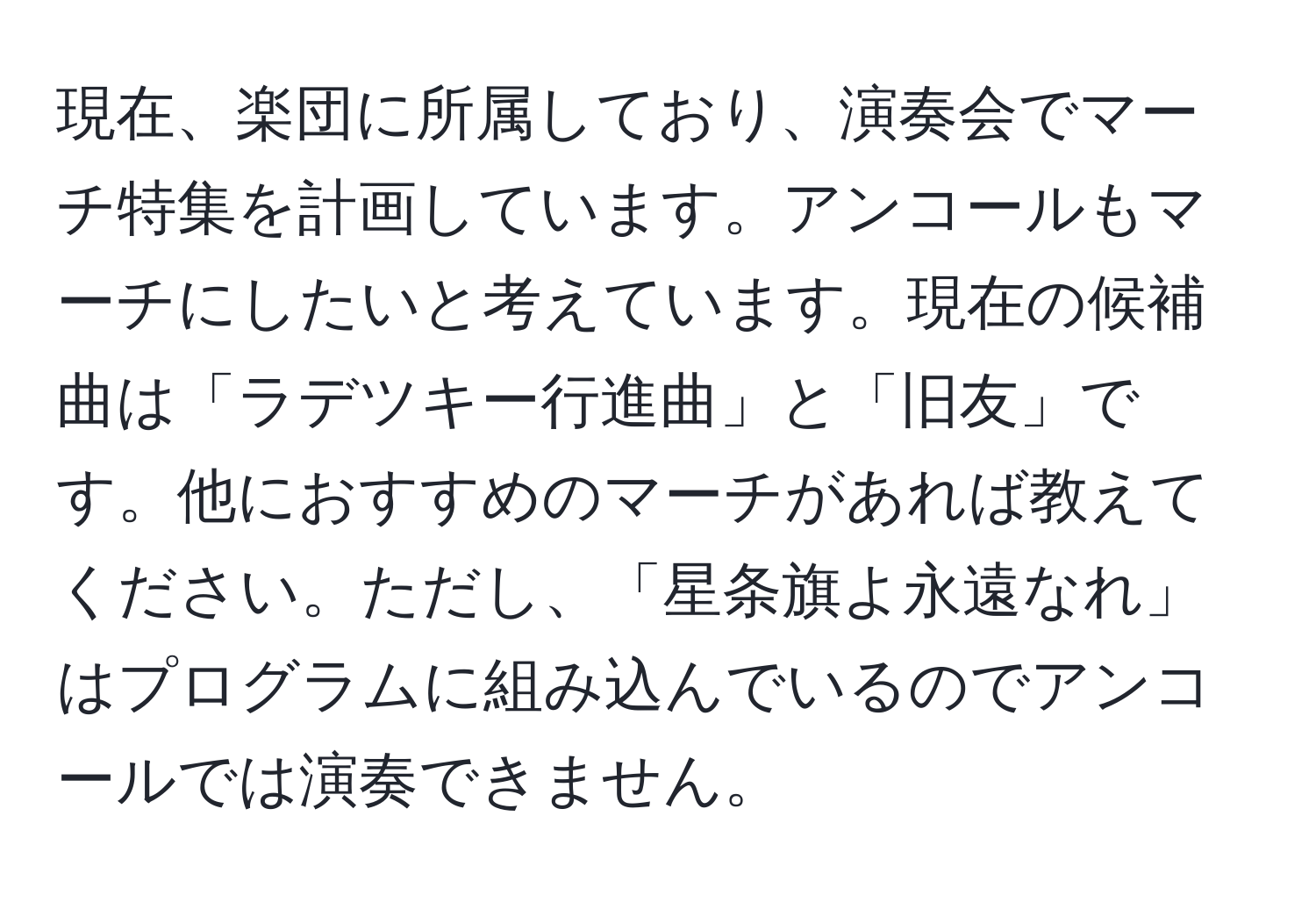 現在、楽団に所属しており、演奏会でマーチ特集を計画しています。アンコールもマーチにしたいと考えています。現在の候補曲は「ラデツキー行進曲」と「旧友」です。他におすすめのマーチがあれば教えてください。ただし、「星条旗よ永遠なれ」はプログラムに組み込んでいるのでアンコールでは演奏できません。