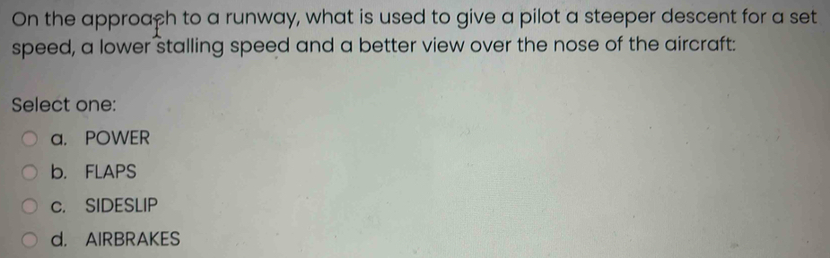 On the approaçh to a runway, what is used to give a pilot a steeper descent for a set
speed, a lower stalling speed and a better view over the nose of the aircraft:
Select one:
a. POWER
b. FLAPS
c. SIDESLIP
d. AIRBRAKES