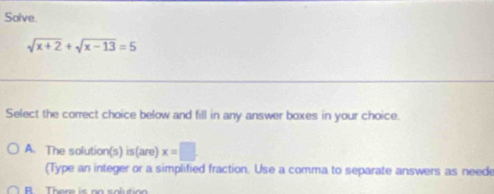 Solve.
sqrt(x+2)+sqrt(x-13)=5
Select the correct choice below and fill in any answer boxes in your choice.
A. The solution(s) is(are) x=□
(Type an integer or a simplified fraction. Use a comma to separate answers as neede
R There is no solutio