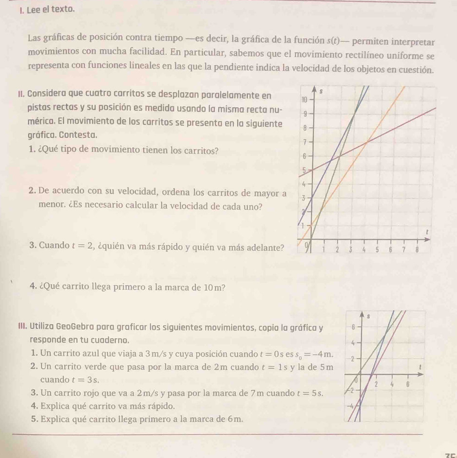 Lee el texto. 
Las gráficas de posición contra tiempo —es decir, la gráfica de la función s(t) — permiten interpretar 
movimientos con mucha facilidad. En particular, sabemos que el movimiento rectilíneo uniforme se 
representa con funciones lineales en las que la pendiente indica la velocidad de los objetos en cuestión. 
II. Considera que cuatro carritos se desplazan paralelamente en 
pistas rectas y su posición es medida usando la misma recta nu- 
mérica. El movimiento de los carritos se presenta en la siguiente 
gráfica. Contesta. 
1. ¿Qué tipo de movimiento tienen los carritos? 
2. De acuerdo con su velocidad, ordena los carritos de mayor a 
menor. ¿Es necesario calcular la velocidad de cada uno? 
3. Cuando t=2 , ¿quién va más rápido y quién va más adelante? 
4. ¿Qué carrito llega primero a la marca de 10m? 
III. Utiliza GeoGebra para graficar los siguientes movimientos, copia la gráfica y 
responde en tu cuaderno. 
1. Un carrito azul que viaja a 3m/s y cuya posición cuando t=0s es s_0=-4m. 
2. Un carrito verde que pasa por la marca de 2m cuando t=1s y la de 5 m
cuando t=3s. 
3. Un carrito rojo que va a 2m/s y pasa por la marca de 7m cuando t=5s. 
4. Explica qué carrito va más rápido. 
5. Explica qué carrito llega primero a la marca de 6m. 
7r