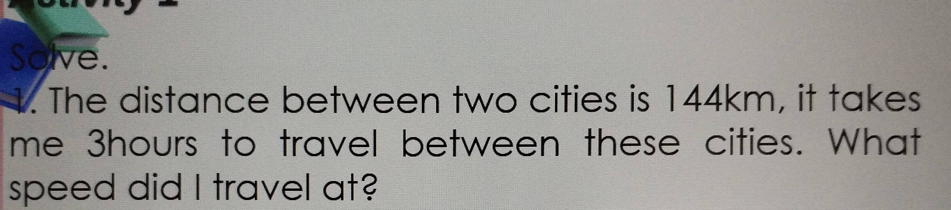 Solve. 
4. The distance between two cities is 144km, it takes 
me 3hours to travel between these cities. What 
speed did I travel at?