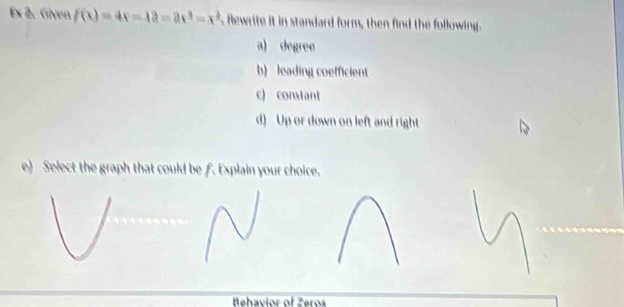 Ex 2. Given f(x)=4x-12=2x^3=x^2. Rewrite it in standard form, then find the following. 
a) degree
b) leading coefficient 
c) constant 
) Up or down on left and right 
e) Select the graph that could be f. Explain your choice. 
Behavior of Zeros