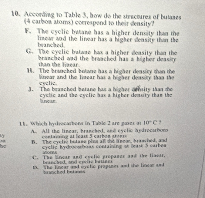 According to Table 3, how do the structures of butanes
(4 carbon atoms) correspond to their density?
F. The cyclic butane has a higher density than the
linear and the linear has a higher density than the
branched.
G. The cyclic butane has a higher density than the
branched and the branched has a higher density.
than the linear.
H. The branched butane has a higher density than the
linear and the linear has a higher density than the
cyclic.
J. The branched butane has a higher density than the
cyclic and the cyclic has a higher density than the
linear.
11. Which hydrocarbons in Table 2 are gases at 10°C ?
A. All the linear, branched, and cyclic hydrocarbons
y containing at least 5 carbon atoms
on B. The cyclic butane plus all the linear, branched, and
he
cyclic hydrocarbons containing at least 5 carbon
atoms
C. The linear and cyclic propanes and the linear,
branched, and cyclic butanes
D. The linear and cyclic propanes and the linear and
branched butanes