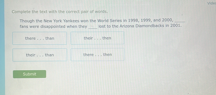 Vide 
Complete the text with the correct pair of words. 
Though the New York Yankees won the World Series in 1998, 1999, and 2000,_ 
_ 
fans were disappointed when they lost to the Arizona Diamondbacks in 2001. 
there _than their _. then 
their _than there_ then 
Submit