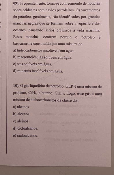 09). Frequentemente, toma-se conhecimento de notícias
sobre acidentes com navios petroleiros. Os vazamentos
de petróleo, geralmente, são identificados por grandes
manchas negras que se formam sobre a superficie dos
oceanos, causando sérios prejuízos à vida marinha.
Essas manchas ocorrem porque o petróleo é
basicamente constituído por uma mistura de:
a) hidrocarbonetos insolúveis em água.
b) macromoléculas solúveis em água.
c) sais solúveis em água.
d) minerais insolúveis em água.
10). O gás liquefeito de petróleo, GLP, é uma mistura de
propano, C_3H_8, e butano, C_4H_10. Logo, esse gás é uma
mistura de hidrocarbonetos da classe dos
a) alcanos.
b) alcenos.
c) alcinos.
d) cicloalcanos.
e) cicloalcenos.