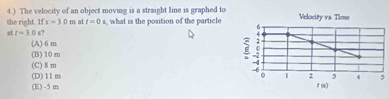 4.) The velocity of an object moving is a straight line is graphed to
the right. If x=3.0m at t=0s , what is the position of the particle
at t=3.0s 2
(A) 6 m
(B) 10 m
(C) 8 m
(D) 11 m
(E) -5 m