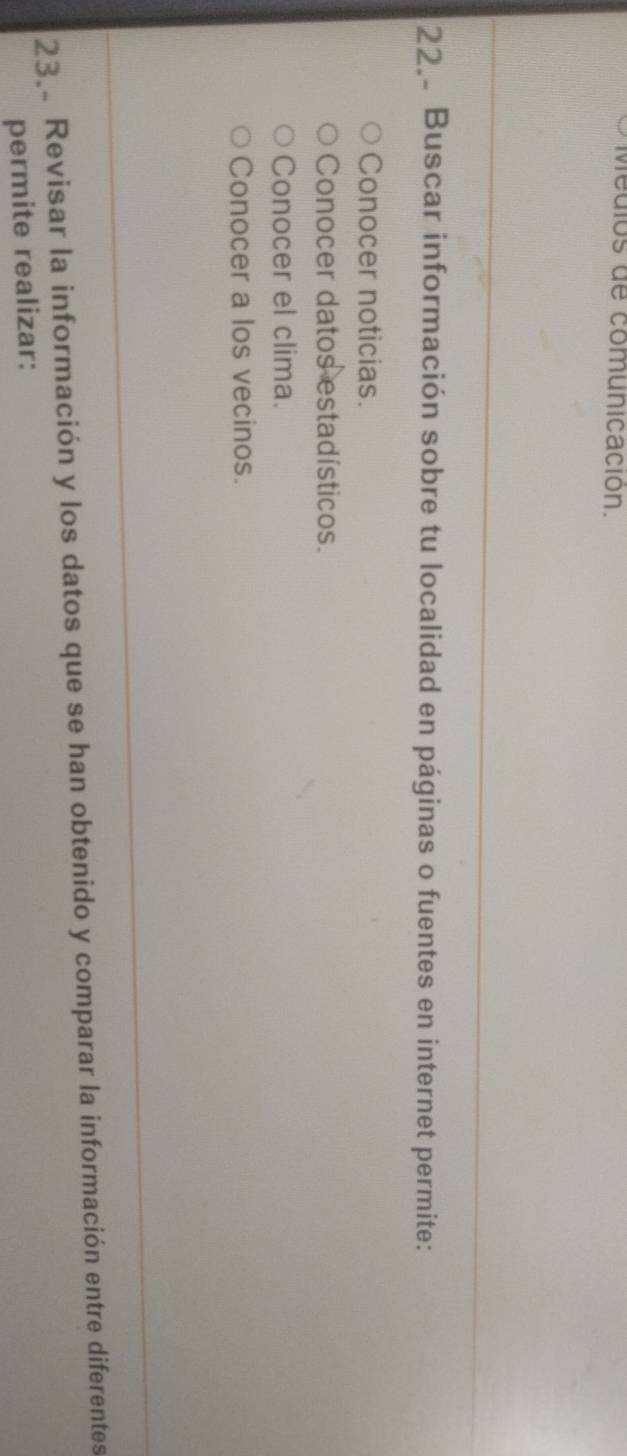 Medlos de comunicación.
22 Buscar información sobre tu localidad en páginas o fuentes en internet permite:
Conocer noticias.
Conocer datos estadísticos.
Conocer el clima.
Conocer a los vecinos.
23. Revisar la información y los datos que se han obtenido y comparar la información entre diferentes
permite realizar: