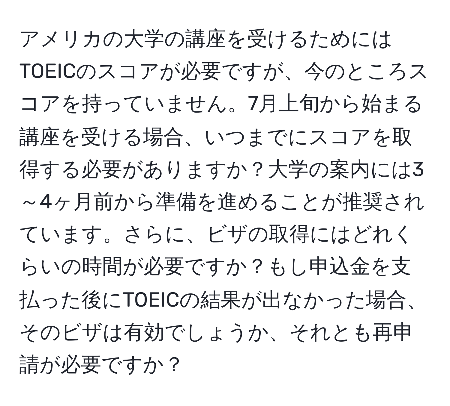 アメリカの大学の講座を受けるためにはTOEICのスコアが必要ですが、今のところスコアを持っていません。7月上旬から始まる講座を受ける場合、いつまでにスコアを取得する必要がありますか？大学の案内には3～4ヶ月前から準備を進めることが推奨されています。さらに、ビザの取得にはどれくらいの時間が必要ですか？もし申込金を支払った後にTOEICの結果が出なかった場合、そのビザは有効でしょうか、それとも再申請が必要ですか？