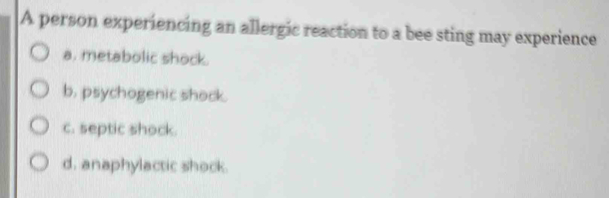 A person experiencing an allergic reaction to a bee sting may experience
a. metabolic shock.
b. psychogenic shock.
c. septic shock.
d. anaphylactic shock.