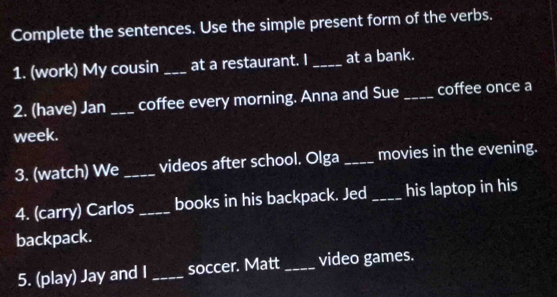 Complete the sentences. Use the simple present form of the verbs. 
1. (work) My cousin _at a restaurant. I _at a bank. 
2. (have) Jan _coffee every morning. Anna and Sue _coffee once a 
week. 
3. (watch) We _videos after school. Olga _movies in the evening. 
4. (carry) Carlos _books in his backpack. Jed _his laptop in his 
backpack. 
5. (play) Jay and I _soccer. Matt _video games.