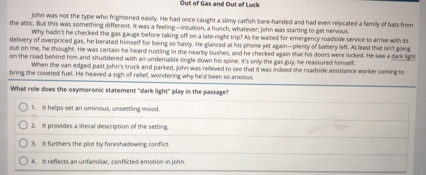 Out of Gas and Out of Luck
John was not the type who frightened easily. He had once caught a slimy catfish bare-handed and had even relocated a family of bats from
the attic. But this was something different. It was a feeling—intuition, a hunch, whatever; John was starting to get nervous.
Why hadn't he checked the gas gauge before taking off on a late-night trip? As he waited for emergency roadside service to arrive with its
delivery of overpriced gas, he berated himself for being so hasty. He glanced at his phone yet again—plenty of battery left. At least that isn't going
out on me, he thought. He was certain he heard rustling in the nearby bushes, and he checked again that his doors were locked. He saw a dark light
on the road behind him and shuddered with an undeniable tingle down his spine. It's only the gas guy, he reassured himself.
When the van edged past John's truck and parked, John was relieved to see that it was indeed the roadside assistance worker coming to
bring the coveted fuel. He heaved a sigh of relief, wondering why he'd been so anxious.
What role does the oxymoronic statement "dark light" play in the passage?
1. It helps set an ominous, unsettling mood.
2. It provides a literal description of the setting.
3. It furthers the plot by foreshadowing conflict.
4. It reflects an unfamiliar, conflicted emotion in John.