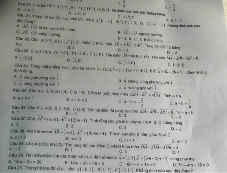 ∠ ,D
C.  5/3 
D. - 4/3 
Câu 20. Cho ba điểm A(2;5),B(1;7),C(1;5),D(0;9). Ba điểm nào sau đây thẳng hàng
A. A,B,C B、A,C,D C、A,B、D
Câu 21. Trong hệ tọa độ Oxy, cho bốn điểm A(3;-2),B(7;1),C(0;1),D(-8;-5) D.B,C,D
đây đùng?
Khẳng định nào sau
A. overline AB,overline CD là hai vectơ đổi nhau. ngược hướng.
B. vector AB,vector CD
C. vector AB,vector CD cùng hướng. D. A, B, C, D thắng hàng.
Câu 22. Cho
A.2 A(2;5),B(1;1),C(3;3). Điểm E thỏa mãn vector AE=3vector AB-2vector AC. Tung độ điễm E bằng
B. 3 C.- 3 D. - 2
Câu 23. Cho 3 điểm A(-4;0),B(-5;0),C(3;0). Tìm điễm M trên trục Ox sao cho
A. (-2;0). vector MA+vector MB+vector MC=vector 0.
B. (2;0).
C. (-4;0). D. (-5;0).
Câu 24, Trong mặt phẳng Oxy , cho ba vectơ vector a=(1;2),vector b=(-3;1),vector c=(-4;2)
định đúng, . Biết vector u=3vector a+2vector b+4vector c. Chọn khẳng
A. vector u cùng phương với vector l B. vector u không cùng phương với vector I
·
C 2 cùng phương với D. vector u vuông góc với 7 .
Câu 25. Cho A(-3;3),B(1;4),C(2;-5). Điểm M(a;b) thỏa mần 2vector MA-vector BC=4vector CM. Tính a+b.
A. a+b=1 B. a+b=2 C. a+b=- 2/3  D. a+b= 5/6 
Câu 26, Cho
A. 1 A(-4;0),B(-5;0),C(3;0).  Tồn tại điểm M(a;b) sao cho vector MA+vector MB+vector MC=vector 0. Tính a+b.
B. - 2 C. 3 D. - 3
Câu 27. Cho
A. 1 vector AB=(m;6),vector AC=(2;m-1). Tính tổng các giá trị m xảy ra khi A, B, C thẳng hàng.
B. 2 C. 3 D. - 2
Câu 28. Xét hai vector vector AB=(m;8),vector AC=(4;6m+4). Tìm m sao cho B nằm giữa A và C.
A. m=5 B. m=3 C. m=1 D. m=2
Câu 29. Cho A(0;3),B(4;2) 1. Tìm tung độ của điểm D biết D thỏa mãn vector OD+2vector DA-2vector DB=vector 0.
A. - 2 B. 1 C. 3
D. 4
Cầu 30. Tìm điều kiện của các tham số m, n để hai vector vector a=(2;7),vector b=(2m+5;n-5) cùng phương.
A. 14m-2n=29 B. 14m-2n+45=0 C. 16m-n+15=0 D. 7n-4m+35=0
Câu 31. Trong hệ tọa độ Oxy, cho A(-1;5),B(5;5),C(-1;11) Khẳng định nào sau đây đúng?