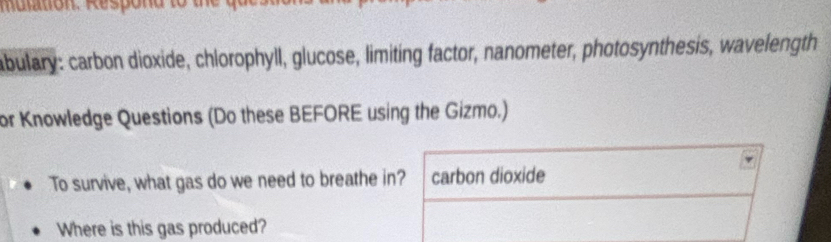 abulary: carbon dioxide, chlorophyll, glucose, limiting factor, nanometer, photosynthesis, wavelength 
or Knowledge Questions (Do these BEFORE using the Gizmo.) 
To survive, what gas do we need to breathe in? carbon dioxide 
Where is this gas produced?