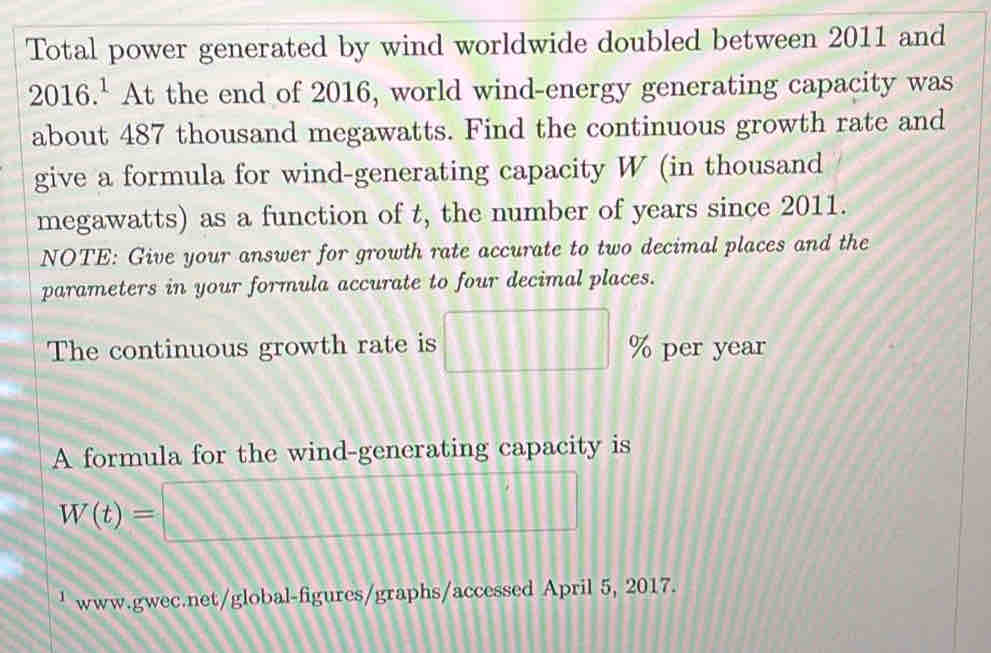 Total power generated by wind worldwide doubled between 2011 and
2016.^1 At the end of 2016, world wind-energy generating capacity was 
about 487 thousand megawatts. Find the continuous growth rate and 
give a formula for wind-generating capacity W (in thousand
megawatts) as a function of t, the number of years since 2011. 
NOTE: Give your answer for growth rate accurate to two decimal places and the 
parameters in your formula accurate to four decimal places. 
The continuous growth rate is □ 9 per year
A formula for the wind-generating capacity is
W(t)=□
' www.gwec.net/global-figures/graphs/accessed April 5, 2017.