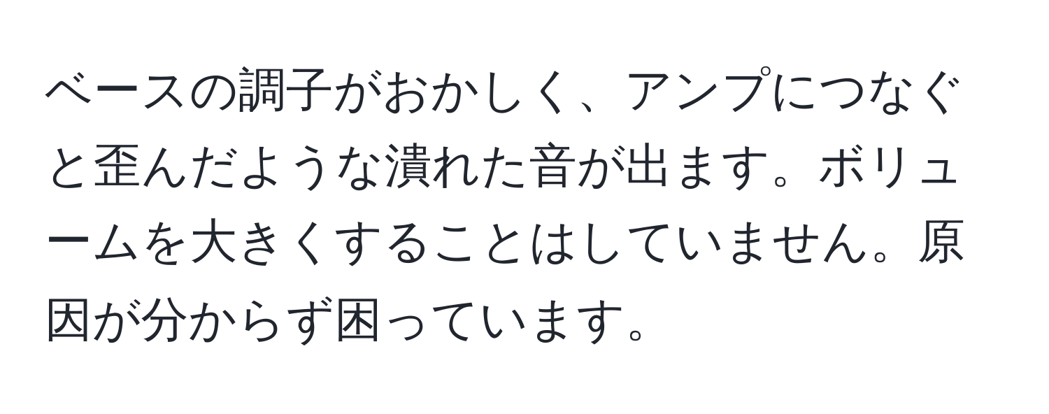 ベースの調子がおかしく、アンプにつなぐと歪んだような潰れた音が出ます。ボリュームを大きくすることはしていません。原因が分からず困っています。