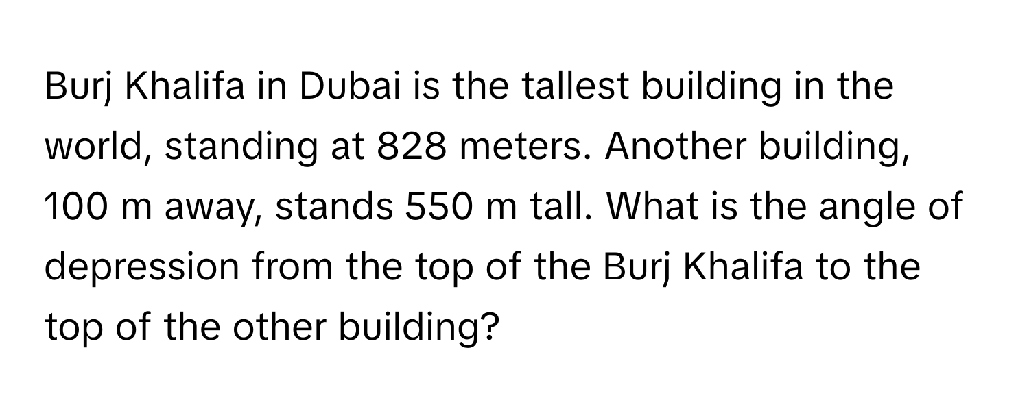 Burj Khalifa in Dubai is the tallest building in the world, standing at 828 meters. Another building, 100 m away, stands 550 m tall. What is the angle of depression from the top of the Burj Khalifa to the top of the other building?