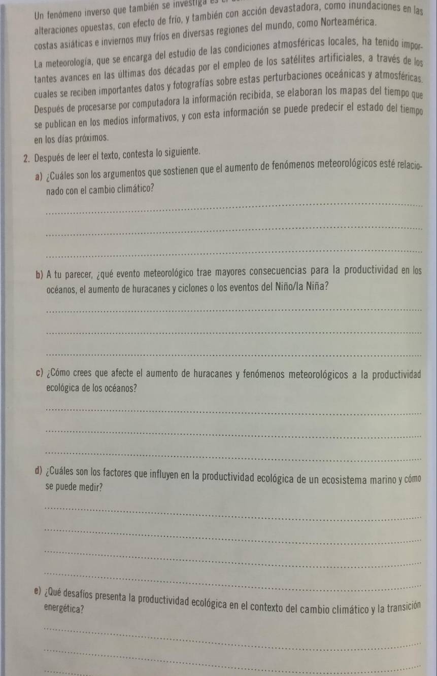 Un fenómeno inverso que también se investiga es
alteraciones opuestas, con efecto de frío, y también con acción devastadora, como inundaciones en las
costas asiáticas e inviernos muy fríos en diversas regiones del mundo, como Norteamérica.
La meteorología, que se encarga del estudio de las condiciones atmosféricas locales, ha tenido impor-
tantes avances en las últimas dos décadas por el empleo de los satélites artificiales, a través de los
cuales se reciben importantes datos y fotografías sobre estas perturbaciones oceánicas y atmosféricas.
Después de procesarse por computadora la información recibida, se elaboran los mapas del tiempo que
se publican en los medios informativos, y con esta información se puede predecir el estado del tiempo
en los días próximos.
2. Después de leer el texto, contesta lo siguiente.
a) ¿Cuáles son los argumentos que sostienen que el aumento de fenómenos meteorológicos esté relacio-
nado con el cambio climático?
_
_
_
b) A tu parecer, ¿qué evento meteorológico trae mayores consecuencias para la productividad en los
océanos, el aumento de huracanes y ciclones o los eventos del Niño/la Niña?
_
_
_
c) ¿Cómo crees que afecte el aumento de huracanes y fenómenos meteorológicos a la productividad
ecológica de los océanos?
_
_
_
d) ¿Cuáles son los factores que influyen en la productividad ecológica de un ecosistema marino y cómo
se puede medir?
_
_
_
_
e) ¿Qué desafíos presenta la productividad ecológica en el contexto del cambio climático y la transición
energética?
_
_
_