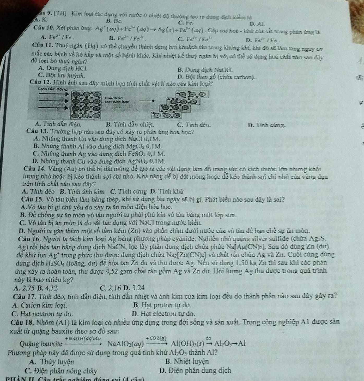 ầu 9. [TH] Kim loại tác dụng với nước ở nhiệt độ thường tạo ra dung địch kiểm là
A. K.
B. Be C. Fe. D. Al.
Câu 10. Xét phản ứng: Ag^+(aq)+Fe^(2+)(aq)to Ag(s)+Fe^(3+)(aq) Cặp oxi hoá - khú của sắt trong phản ứng là
A. Fe^(2+) / Fe . B. Fe^(2+)/Fe^(3+), C. Fe^(3+)/Fe^(3+). D. Fe^(3+)/Fe
Câu 11. Thuý ngân (Hg) có thể chuyển thành dạng hơi khuếch tán trong không khí, khi đó sẽ làm tăng nguy cơ
mắc các bệnh về hô hấp và một số bệnh khác. Khi nhiệt kế thuý ngân bị vỡ, có thể sứ dụng hoá chất nào sau đây
để loại bỏ thuỷ ngân?
A. Dung dịch HCL B. Dung dịch NaOH.
C. Bột lưu huỳnh. D. Bột than gỗ (chứa carbon).
lỗi
Câu 12. Hình ảnh sau đây minh họa tính chất vật lí nào của kim loại?
Lực tác động
Elecion
lon kim lại
y
A. Tính dẫn điện B. Tính dẫn nhiệt. C. Tính dẻo. D. Tính cứng. é
Câu 13. Trường hợp nào sau đây có xây ra phản úng hoá học?
A. Nhúng thanh Cu vào dung dịch NaCl 0,1M.
B. Nhúng thanh Al vào dung dịch MgCl_2 0, 1 M.
C. Nhúng thanh Ag vào dung dịch FeS0 20.1 M
D. Nhúng thanh Cu vào dung dịch AgNO_30,1N
Câu 14. Vàng (Au) có thể bị dát mỏng để tạo ra các vật dụng làm đồ trang sức có kích thước lớn nhưng khối
lượng nhỏ hoặc bị kéo thành sợi chí nhỏ. Khả năng dể bị dát mông hoặc dể kéo thành sợi chỉ nhỏ của vàng dựa
trên tính chất nào sau đây?
A. Tính dẻo B. Tính ánh kim C. Tính cứng D. Tính khử
Câu 15. Vỏ tàu biển lâm bằng thép, khí sử dụng lâu ngày sẽ bị gi. Phát biểu nào sau đây là sai?
A.Vỏ tàu bị gi chủ yếu do xảy ra ăn mòn điện hóa học.
B. Để chống sự ăn mòn vỏ tàu người ta phải phủ kín vỏ tàu bằng một lớp sơn.
C. Vỏ tàu bị ăn mòn là do sắt tác dụng với NaCl trong nước biển.
D. Người ta gắn thêm một số tấm kẽm (Zn) vào phần chìm dưới nước của vô tàu để hạn chế sự ăn mòn.
Câu 16. Người ta tách kím loại Ag bằng phương pháp cyanide: Nghiễn nhỏ quặng silver sulfide (chứa Ag₂S,
Ag) rồi hòa tan bằng dung dịch NaCN, lọc lấy phần dung dịch chứa phức Na[Ag(CN)₂]. Sau đó dùng Zn (dư)
đề khứ ion Ag^+ trong phức thu được dung dịch chứa Na_2[Zn(CN)_4 a] và chất rắn chứa Ag và Zn. Cuối cùng dùng
dung dịch H_2SO_4 (loãng, dư) để hòa tan Zn dư và thu được Ag. Nếu sử dụng 1,50 kg Zn thì sau khi các phản
ứng xảy ra hoàn toàn, thu được 4,52 gam chất rắn gồm Ag và Zn dư. Hỏi lượng Ag thu được trong quá trình
này là bao nhiêu kg?
A. 2,75 B. 4,32 C. 2,16 D. 3,24
Câu 17. Tính dẻo, tính dẫn điện, tính dẫn nhiệt và ánh kim của kim loại đều do thành phần nào sau đây gây ra?
A. Cation kim loại. B. Hạt proton tự do.
C. Hạt neutron tự do. D. Hạt electron tự do.
Câu 18. Nhôm (A1) là kim loại có nhiều ứng dụng trong đời sống và sản xuất. Trong công nghiệp A1 được sản
xuất từ quặng bauxite theo sơ đồ sau:
Quặng bauxite xrightarrow +NaOH(aq)duN la AlO_2(aq)xrightarrow +CO2(g)Al(OH)_3(s)xrightarrow toAl_2O_3to Al
Phương pháp này đã được sử dụng trong quá tình khử Al_2O_3 thành Al?
A. Thủy luyện B. Nhiệt luyện
C. Điện phân nóng chảy  D. Điện phân dung dịch
Phân II Cân Cn a b iêm đún   a  s e i