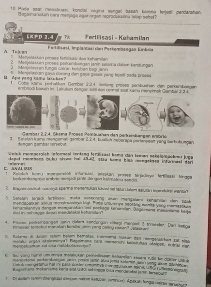 Pada saat menstruasi, kondisi vagina sangat basah karena terjadi perdarahan.
Bagaimanakah cara menjaga agar organ reproduksimu tetap sehat?
LKPD 2.4 PR Fertilisasi - Kehamilan
Fertilisasi, Implantasi dan Perkembangan Embrio
A. Tujuan
1. Menjelaskan proses fertilisasi dan kehamilan
2. Menjelaskan proses perkembangan janin selama dalam kandungan
3. Menjelaskan fungsi cairan ketuban bagi janin
4. Menjelaskan gaya dorong dan gaya gesek yang tejadi pada proses
B. Apa yang kamu lakukan?
1. Coba kamu perhatikan Gambar 2.2.4. tentang proses pembuahan dan perkembangan
embriodi bawah ini. Lakukan dengan teliti dan cermat saat kamu menyimak Gam
Gambar 2.2.4. Skema Proses Pembuahan dan perkembangan embrio
2. Setelah karu mengamati gambar 2.2.4. buatlah beberapa pertanyaan yang berhubungan
dengan gambar tersebut
Untuk memperoleh informasi tentang fertilisasi kamu dan teman sekelompokmu juga
dapat membaca buku siswa hal 40-42, atau kamu bisa mengakses informasi dari
internet
C. ANALISIS 1. Setelah kamu memperoleh informasi, jelaskan proses terjadinya fertilisasi hingga
berkembangnya embrio menjadi janin dengan kalimatmu sendiri
2. Bagaimanakah caranya sperma menemukan lokasi sel telur dalam saluran reproduksi wanita?
3. Setelah terjadi fertilisasi, maka seseorang akan mengalami kehamilan dan tidak
mendapatkan siklus menstruasinya lagi. Pada umumnya seorang wanita yang memastikan
kehamilannya dengan mengunakan test package kehamilan. Bagaimana mekanisme kerja
alat ini sehingga dapat mendeteksi kehamilan?
4. Proses perkembangan janin dalam kandungan dibagi menjadi 3 trimester. Dari ketiga
trimester tersebut manakah kondisi janin yang paling rawan? Jelaskan!
5. Selama di dalam rahim belum bemafas, mencerna makan dan mengeluarkan zat sisa
metalui organ ekskresinya? Bagaimana cara memenuhi kebutuhan oksigen, nutrisi dan
mengeluarkan zat sisa metabolismenya?
6. Ibu yang hamil umumnya melakukan pemenksaan kehamilan secara rutin ke dokter untuk
mengetahui perkembangan janin, posisi janin atau jenis kelamin janin yang akan dilahirkan
Untuk mengetahui hal ini para dokter umumnya menggunakan teknik USG (Ultrasonografi).
Bagaimana mekanisme kerja alat USG sehinoga bisa mendeteksi janin tersebut?
7. Di dalam rahim dilengkapi dengan cairan ketuban (amnion). Apakah fungsi cairan tersebut?