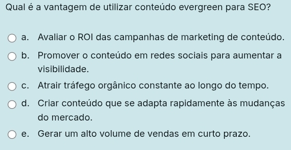 Qual é a vantagem de utilizar conteúdo evergreen para SEO?
a. Avaliar o ROI das campanhas de marketing de conteúdo.
b. Promover o conteúdo em redes sociais para aumentar a
visibilidade.
c. Atrair tráfego orgânico constante ao longo do tempo.
d. Criar conteúdo que se adapta rapidamente às mudanças
do mercado.
e. Gerar um alto volume de vendas em curto prazo.