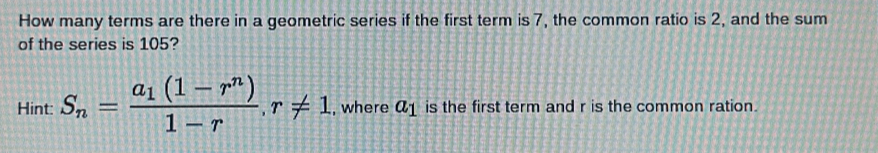 How many terms are there in a geometric series if the first term is 7, the common ratio is 2, and the sum 
of the series is 105? 
Hint: S_n=frac a_1(1-r^n)1-r, r!= 1 , where a_1 is the first term and r is the common ration.