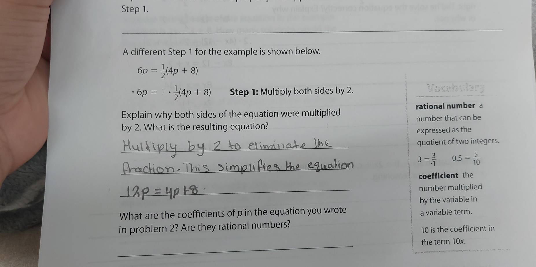 A different Step 1 for the example is shown below.
6p= 1/2 (4p+8)
6p=·  1/2 (4p+8) Step 1: Multiply both sides by 2. 
rational number a 
Explain why both sides of the equation were multiplied 
number that can be 
by 2. What is the resulting equation? 
expressed as the 
_ 
quotient of two integers. 
_
3= 3/· 1  0.5= 5/10 
coefficient the 
_ 
number multiplied 
by the variable in 
What are the coefficients of p in the equation you wrote 
a variable term. 
in problem 2? Are they rational numbers?
10 is the coefficient in 
_ 
the term 10x.