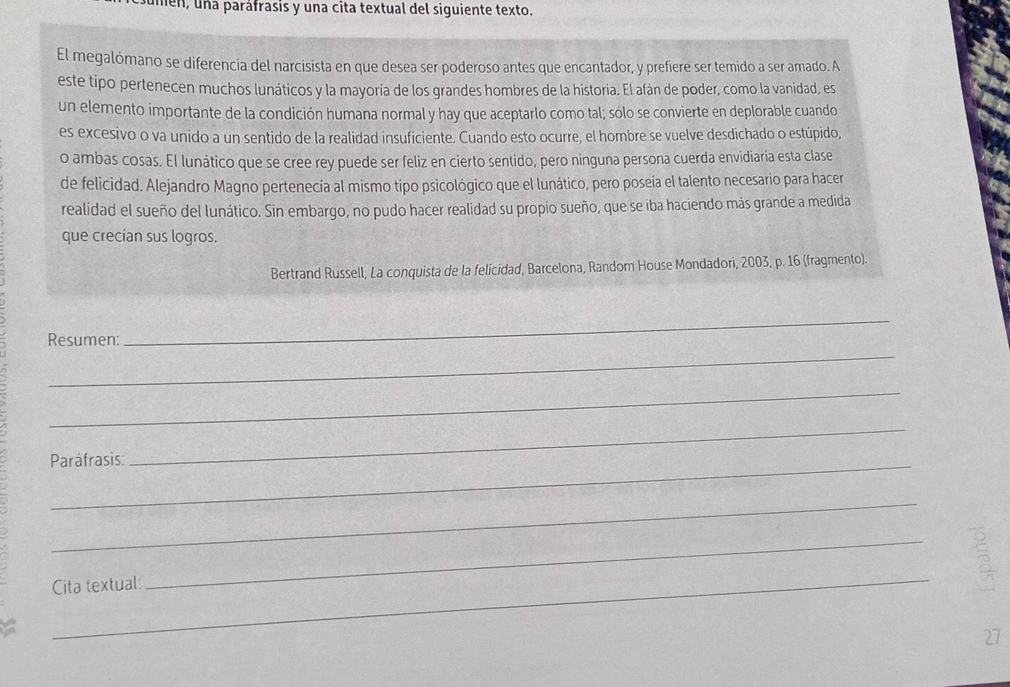 men, una paráfrasis y una cita textual del siguiente texto. 
El megalómano se diferencia del narcisista en que desea ser poderoso antes que encantador, y prefiere ser temido a ser amado. A 
este tipo pertenecen muchos lunáticos y la mayoría de los grandes hombres de la historia. El afán de poder, como la vanidad, es 
un elemento importante de la condición humana normal y hay que aceptarlo como tal; sólo se convierte en deplorable cuando 
es excesivo o va unido a un sentido de la realidad insuficiente. Cuando esto ocurre, el hombre se vuelve desdichado o estúpido, 
o ambas cosas. El lunático que se cree rey puede ser feliz en cierto sentido, pero ninguna persona cuerda envidiaría esta clase 
de felicidad. Alejandro Magno pertenecía al mismo tipo psicológico que el lunático, pero poseía el talento necesario para hacer 
realidad el sueño del lunático. Sin embargo, no pudo hacer realidad su propio sueño, que se iba haciendo más grande a medida 
que crecían sus logros. 
Bertrand Russell, La conquista de la felicidad, Barcelona, Random House Mondadori, 2003, p. 16 (fragmento). 
_ 
_ 
Resumen: 
_ 
Paráfrasis: 
_ 
_ 
_ 
Cita textual: 
_ 
27