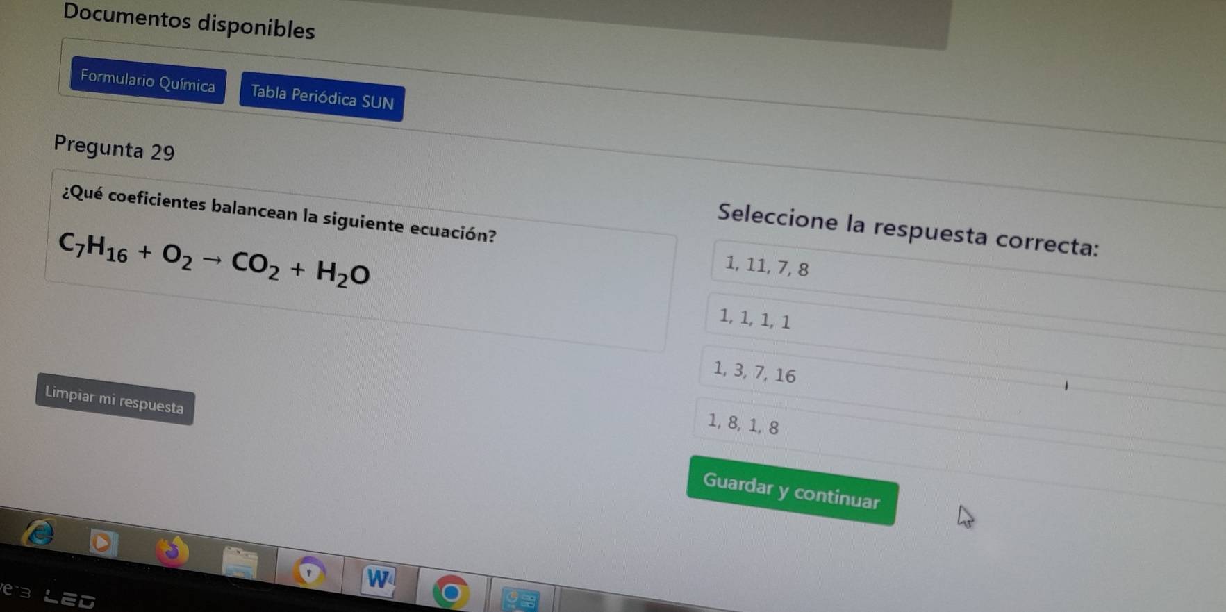 Documentos disponibles
Formulario Química Tabla Periódica SUN
Pregunta 29 Seleccione la respuesta correcta:
¿Qué coeficientes balancean la siguiente ecuación?
C_7H_16+O_2to CO_2+H_2O
1, 11, 7, 8
1, 1, 1, 1
1, 3, 7, 16
Limpiar mi respuesta
1, 8, 1, 8
Guardar y continuar