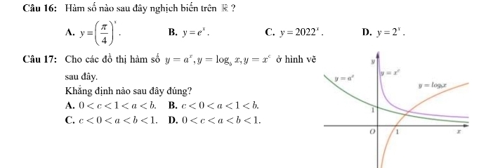 Hàm số nào sau đây nghịch biến trên k ?
A. y=( π /4 )^x. B. y=e^x. C. y=2022^x. D. y=2^x.
Câu 17: Cho các đồ thị hàm số y=a^x,y=log _bx,y=x^c ở hình v
sau đây. 
Khẵng định nào sau đây đúng?
A. 0 B. c<0<a<1<b.
C. c<0<a D. 0