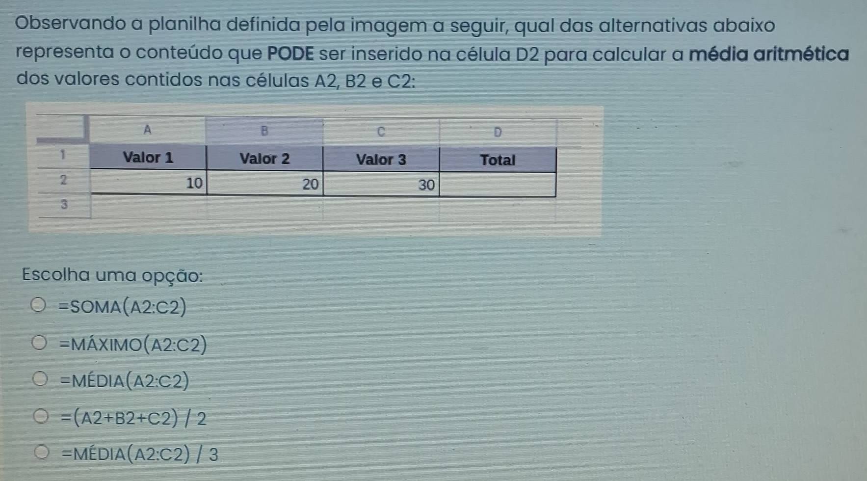 Observando a planilha definida pela imagem a seguir, qual das alternativas abaixo
representa o conteúdo que PODE ser inserido na célula D2 para calcular a média aritmética
dos valores contidos nas células A2, B2 e C2 :
Escolha uma opção:
=SOMA(A2:C2)
=Mhat AXIMO(A2:C2)
=MEDIA(A2:C2)
=(A2+B2+C2)/2
=MEDIA(A2:C2)/3