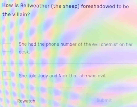 How is Bellweather (the sheep) foreshadowed to be
the villain?
She had the phone number of the evil chemist on her
desk.
She told Judy and Nick that she was evil.
Rewatch Submit