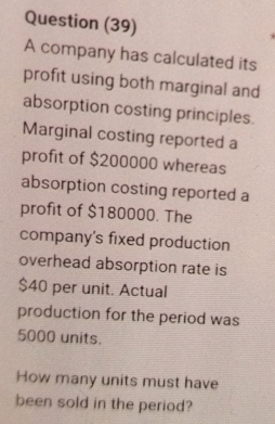 Question (39) 
A company has calculated its 
profit using both marginal and 
absorption costing principles. 
Marginal costing reported a 
profit of $200000 whereas 
absorption costing reported a 
profit of $180000. The 
company's fixed production 
overhead absorption rate is
$40 per unit. Actual 
production for the period was
5000 units. 
How many units must have 
been sold in the period?