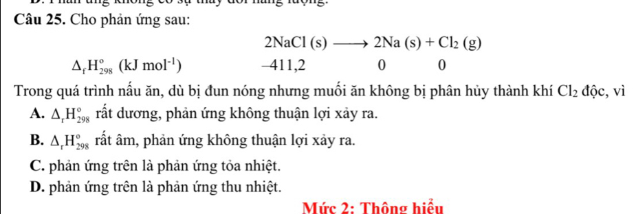 Cho phản ứng sau:
2NaCl(s)to 2Na(s)+Cl_2(g)
△ _fH_(298)°(kJmol^(-1)) -411, 2 0 0
Trong quá trình nấu ăn, dù bị đun nóng nhưng muối ăn không bị phân hủy thành khí Cl_2dhat Qc , vì
A. △ _rH_(298)° rất dương, phản ứng không thuận lợi xảy ra.
B. △ _rH_(298)° rất âm, phản ứng không thuận lợi xảy ra.
C. phản ứng trên là phản ứng tỏa nhiệt.
D. phản ứng trên là phản ứng thu nhiệt.
Mức 2: Thông hiểu