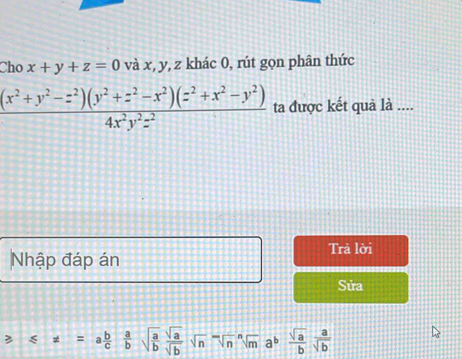 Cho x+y+z=0 và x, y, z khác 0, rút gọn phân thức
 ((x^2+y^2-z^2)(y^2+z^2-x^2)(z^2+x^2-y^2))/4x^2y^2z^2  ta được kết quả là .... 
Trả lời 
Nhập đáp án 
Sửa° ≤slant != =a b/c  a/b sqrt(frac a)b sqrt(a)/sqrt(b) sqrt(n)=sqrt[na^(nsqrt n](a)frac sqrt a)b a/sqrt(b) 