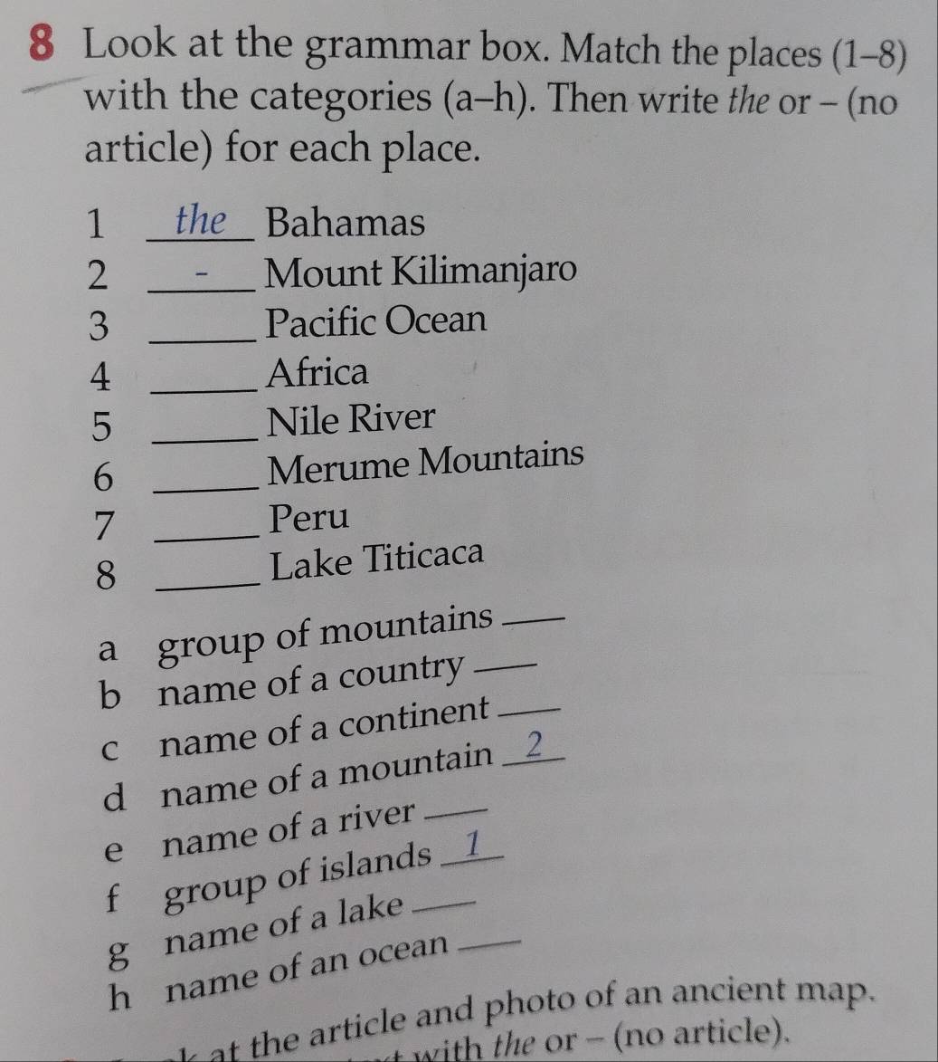 Look at the grammar box. Match the places (1-8) 
with the categories (a-h). Then write the or - (no 
article) for each place. 
1 _the Bahamas 
2 _Mount Kilimanjaro 
3 _Pacific Ocean 
4 _Africa 
5 _Nile River 
_6 
Merume Mountains 
7 _Peru 
8 _Lake Titicaca 
a group of mountains_ 
b name of a country__ 
c name of a continent_ 
d name of a mountain __2_ 
e name of a river 
f group of islands __1_ 
g name of a lake_ 
h name of an ocean 
the rticle and photo of an ancient map. 
with the or - (no article).