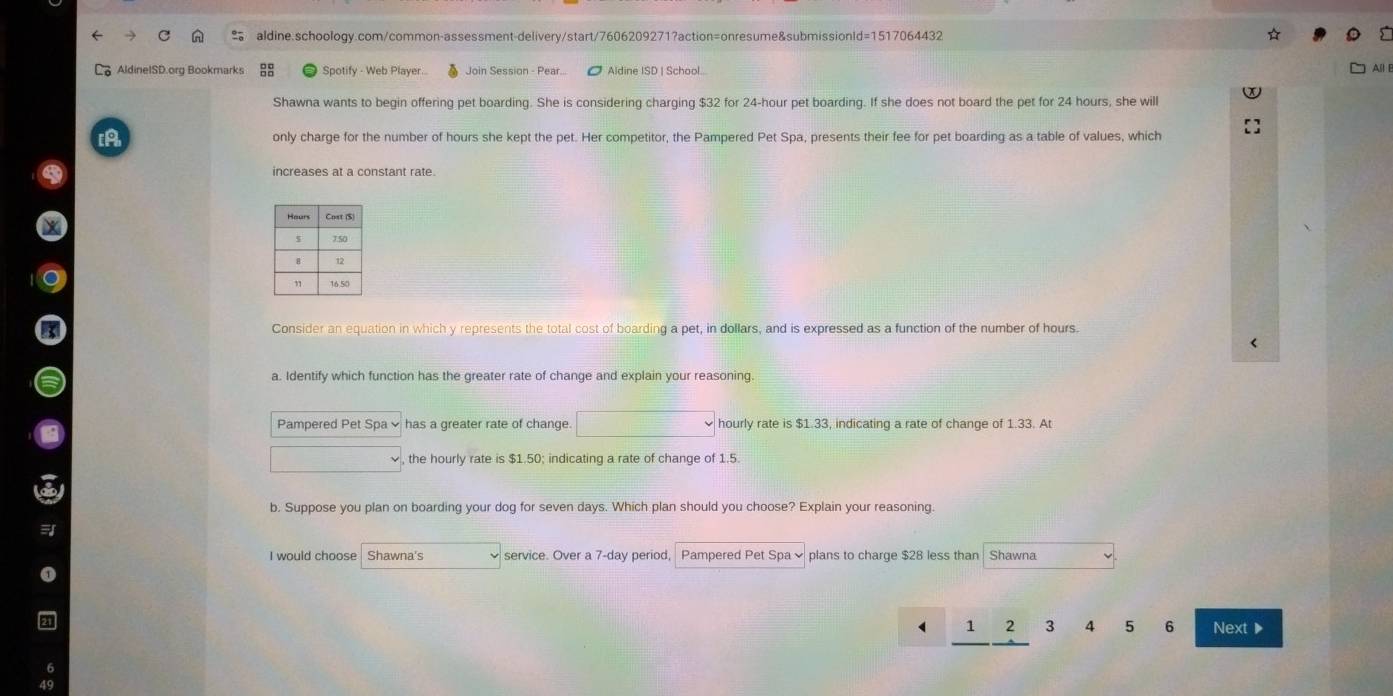 ☆ 
AldinelSD.org Bookmarks Spotify - Web Player.. Join Session - Pear... ● Aldine ISD | School... All 
Shawna wants to begin offering pet boarding. She is considering charging $32 for 24-hour pet boarding. If she does not board the pet for 24 hours, she will 
[A only charge for the number of hours she kept the pet. Her competitor, the Pampered Pet Spa, presents their fee for pet boarding as a table of values, which 
increases at a constant rate. 
Consider an equation in which y represents the total cost of boarding a pet, in dollars, and is expressed as a function of the number of hours. 
a. Identify which function has the greater rate of change and explain your reasoning. 
Pampered Pet Spa × has a greater rate of change. □° hourly rate is $1.33, indicating a rate of change of 1.33. At
∴ △ ADCsim △ ABC , the hourly rate is $1.50; indicating a rate of change of 1.5. 
b. Suppose you plan on boarding your dog for seven days. Which plan should you choose? Explain your reasoning. 
I would choose Shawna's service. Over a 7-day period, Pampered Pet Spa ě plans to charge $28 less than Shawna
1 2 3 4 5 6 Next▶