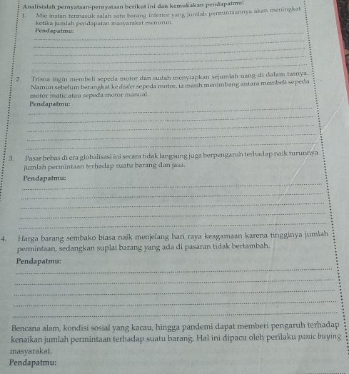 Analisislah pernyataan-pernyataan berikut ini dan kemukakan pendapatmu! 
1. Mie instan termasuk salah satu barang inferior yang jumlah permintaannya akan meningkat 
ketika jumlah pendapatan masyarakat menurun. 
_Pendapatmu: 
_ 
_ 
_ 
_ 
2. Trisna ingin membeli sepeda motor dan sudah menyiapkan sejumlah uang di dalam tasnya. 
Namun sebelum berangkat ke daer sepeda motor, ia masih menimbang antara membeli sepeda 
motor matic atau sepeda motor manual. 
_ 
Pendapatmu: 
_ 
_ 
_ 
_ 
3. Pasar bebas di era globalisasi ini secara tidak langsung juga berpengaruh terhadap naik turunnya 
jumlah permintaan terhadap suatu barang dan jasa. 
_ 
Pendapatmu: 
_ 
_ 
_ 
_ 
4. Harga barang sembako biasa naik menjelang hari raya keagamaan karena tingginya jumlah 
permintaan, sedangkan suplai barang yang ada di pasaran tidak bertambah. 
_ 
Pendapatmu: 
_ 
_ 
_ 
_ 
Bencana alam, kondisi sosial yang kacau, hingga pandemi dapat memberi pengaruh terhadap 
kenaikan jumlah permintaan terhadap suatu barang. Hal ini dipacu oleh perilaku panic buying 
masyarakat. 
Pendapatmu: