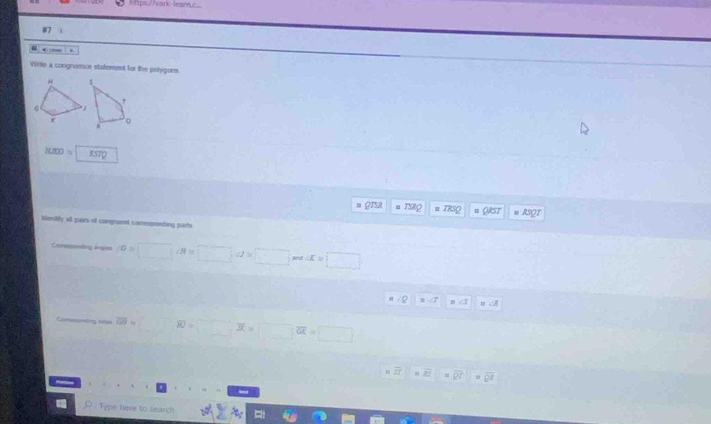 https:/Nark-learn.c.. 
= 4 itme 
Virite a congruence statement for the polygors.
RMOO=
onse TSRQ = TRSQ = QRST n RSOT 
Identily all pars of congruent corresponding parts 
Ctomesgending anges ∠ G≌ □ ∠ H=□ , ∠ J≌ □ and ∠ x=□
∠ Q =∠ T =∠ R
Comesonding sites overline GH= overline RO=□ overline X≌ □ overline GK=□
overline ST overline RS = overline R^T φ overline QR
。 Type here to learch