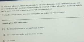 Jas is detained ie hospital under the Montal Haalth Act with sovere depresske. He Sus new howell symptons and
ernerbors but tss dad's bovet cacer started le this. He explains to s tatt thar, although he's unsure if he wants to
live, he doesn't want to die of bowel cancer, so wants saine investigations
Who has the pawer to consent to or refuse invesligaliees and treatinent of these sonptons?
_
_
Select 1 optioe, then select Subeut.
The diescias resparsible for his mental health treabnent.
Jas's sained ourse on the want, wae knows him wall
Jas himselt