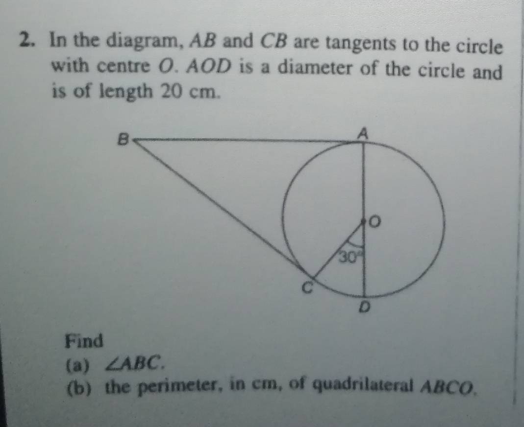 In the diagram, AB and CB are tangents to the circle
with centre O. AOD is a diameter of the circle and
is of length 20 cm.
Find
(a) ∠ ABC.
(b) the perimeter, in cm, of quadrilateral ABCO.